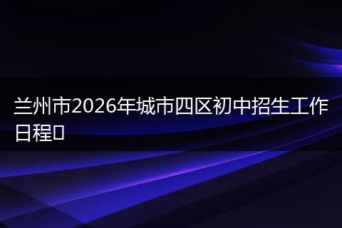 兰州市2026年城市四区初中招生工作日程​