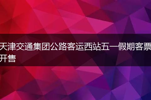 天津交通集团公路客运西站五一假期客票开售