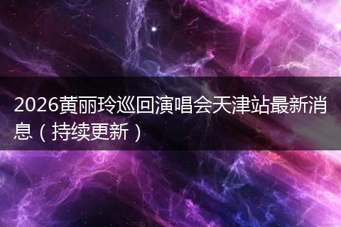2026黄丽玲巡回演唱会天津站最新消息（持续更新）