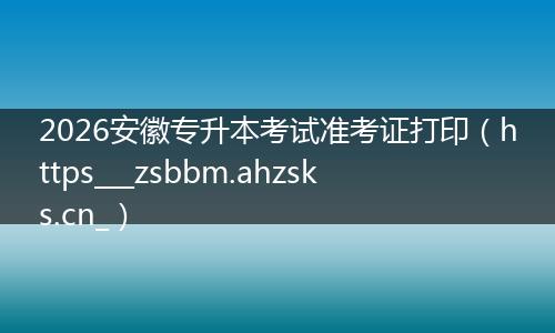 2026安徽专升本考试准考证打印（https___zsbbm.ahzsks.cn_）