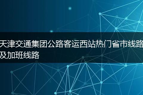 天津交通集团公路客运西站热门省市线路及加班线路