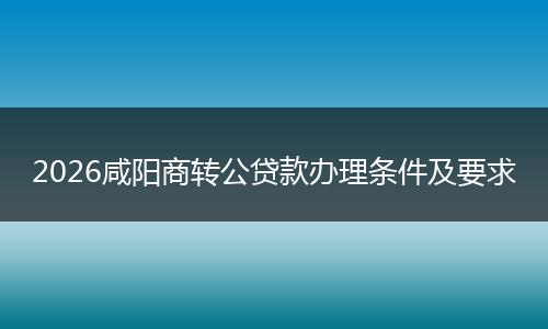 2026咸阳商转公贷款办理条件及要求