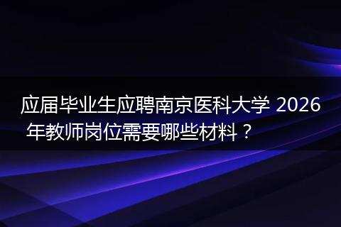 应届毕业生应聘南京医科大学 2026 年教师岗位需要哪些材料？