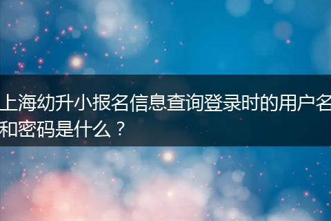 上海幼升小报名信息查询登录时的用户名和密码是什么？