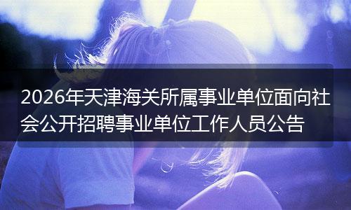 2026年天津海关所属事业单位面向社会公开招聘事业单位工作人员公告