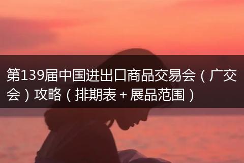 第139届中国进出口商品交易会（广交会）攻略（排期表＋展品范围）
