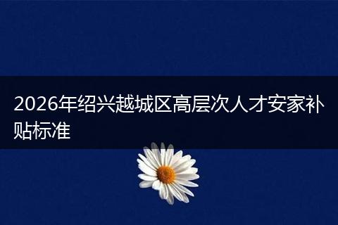 2026年绍兴越城区高层次人才安家补贴标准