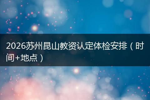 2026苏州昆山教资认定体检安排（时间+地点）