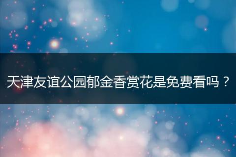 天津友谊公园郁金香赏花是免费看吗？