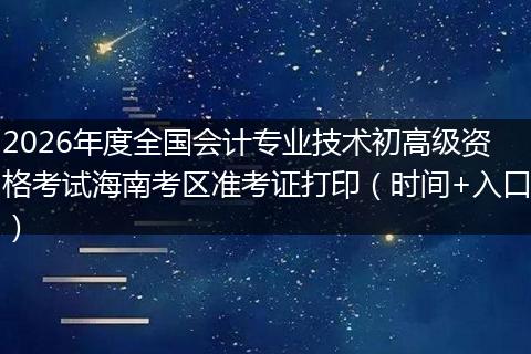 2026年度全国会计专业技术初高级资格考试海南考区准考证打印（时间+入口）