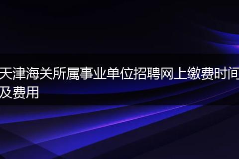 天津海关所属事业单位招聘网上缴费时间及费用