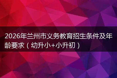 2026年兰州市义务教育招生条件及年龄要求（幼升小+小升初）