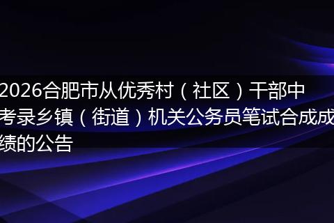2026合肥市从优秀村（社区）干部中考录乡镇（街道）机关公务员笔试合成成绩的公告
