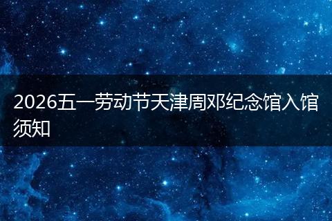 2026五一劳动节天津周邓纪念馆入馆须知