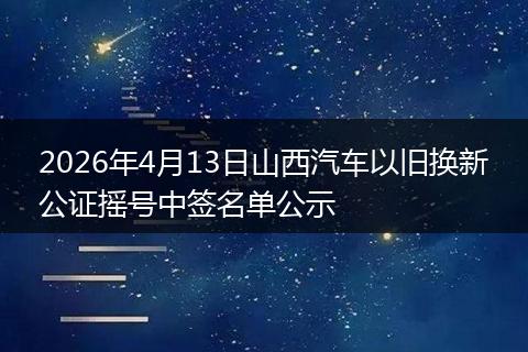 2026年4月13日山西汽车以旧换新公证摇号中签名单公示