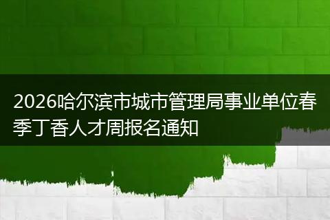 2026哈尔滨市城市管理局事业单位春季丁香人才周报名通知