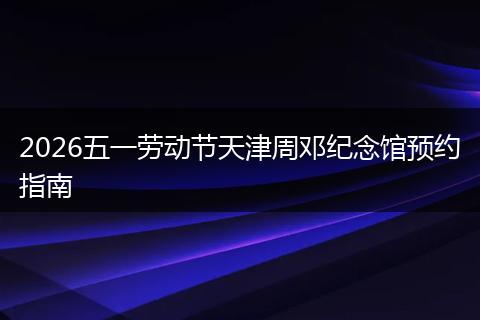 2026五一劳动节天津周邓纪念馆预约指南