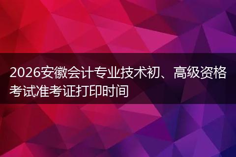 2026安徽会计专业技术初、高级资格考试准考证打印时间