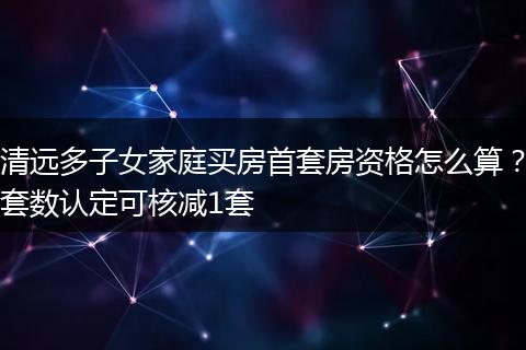 清远多子女家庭买房首套房资格怎么算？套数认定可核减1套