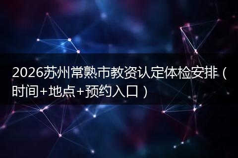 2026苏州常熟市教资认定体检安排（时间+地点+预约入口）
