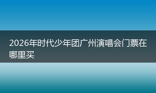 2026年时代少年团广州演唱会门票在哪里买