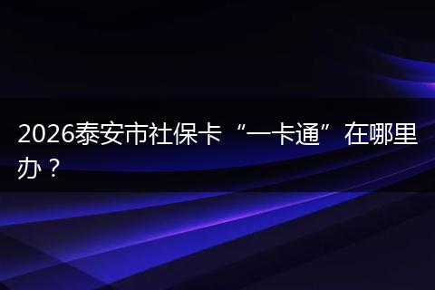 2026泰安市社保卡“一卡通”在哪里办？
