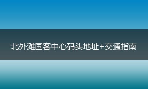 北外滩国客中心码头地址+交通指南