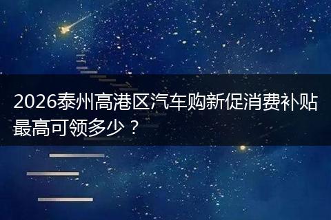 2026泰州高港区汽车购新促消费补贴最高可领多少？