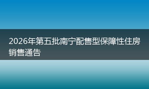 2026年第五批南宁配售型保障性住房销售通告