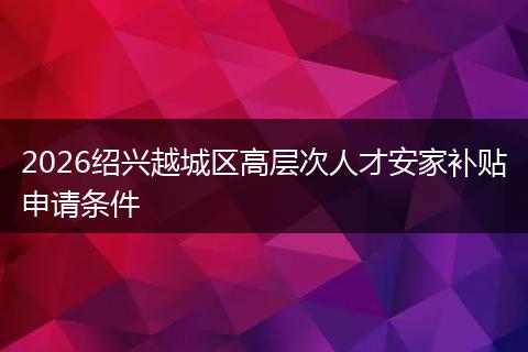 2026绍兴越城区高层次人才安家补贴申请条件