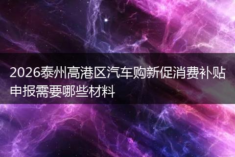2026泰州高港区汽车购新促消费补贴申报需要哪些材料