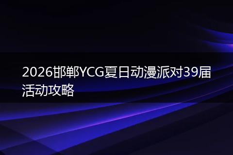 2026邯郸YCG夏日动漫派对39届活动攻略