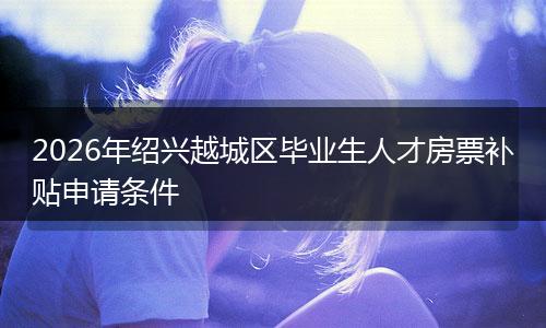 2026年绍兴越城区毕业生人才房票补贴申请条件
