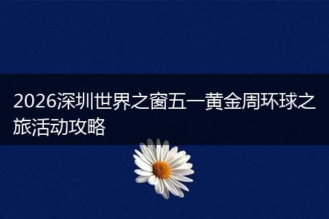 2026深圳世界之窗五一黄金周环球之旅活动攻略