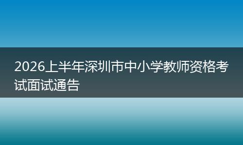 2026上半年深圳市中小学教师资格考试面试通告