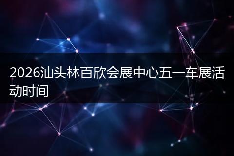 2026汕头林百欣会展中心五一车展活动时间