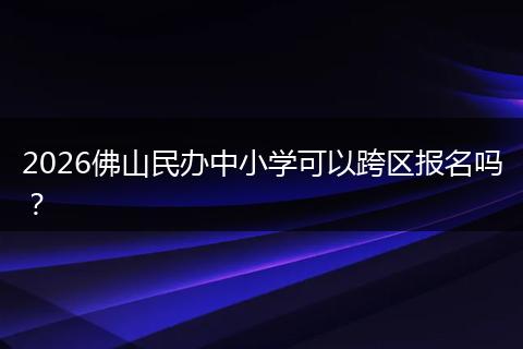 2026佛山民办中小学可以跨区报名吗？