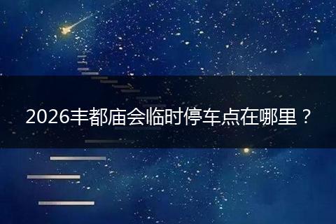 2026丰都庙会临时停车点在哪里？