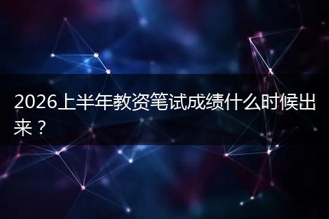 2026上半年教资笔试成绩什么时候出来？