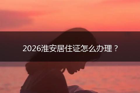 2026淮安居住证怎么办理？