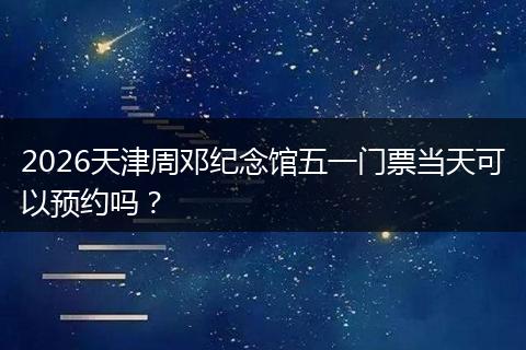2026天津周邓纪念馆五一门票当天可以预约吗？