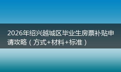 2026年绍兴越城区毕业生房票补贴申请攻略（方式+材料+标准）