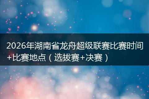2026年湖南省龙舟超级联赛比赛时间+比赛地点（选拔赛+决赛）