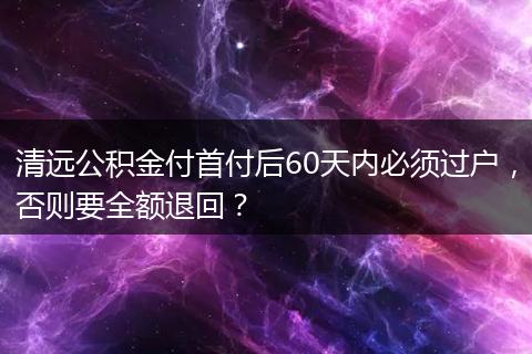 清远公积金付首付后60天内必须过户，否则要全额退回？