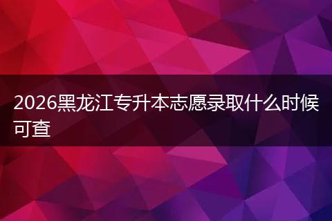 2026黑龙江专升本志愿录取什么时候可查