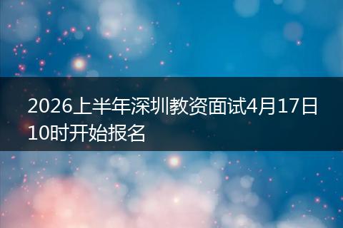 2026上半年深圳教资面试4月17日10时开始报名