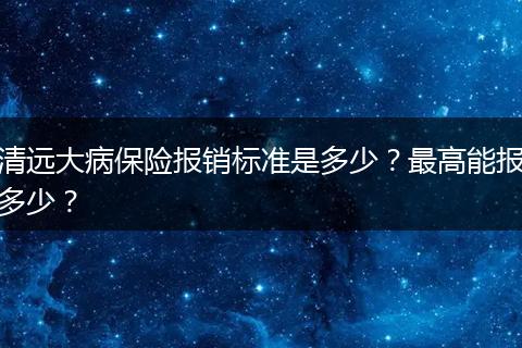 清远大病保险报销标准是多少？最高能报多少？