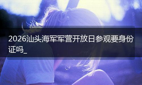 2026汕头海军军营开放日参观要身份证吗_
