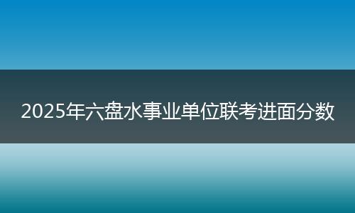 2025年六盘水事业单位联考进面分数