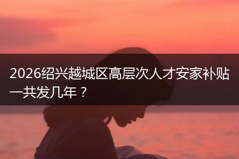 2026绍兴越城区高层次人才安家补贴一共发几年？